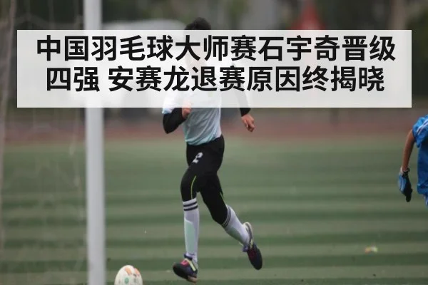 中国羽毛球大师赛石宇奇晋级四强 安赛龙退赛原因终揭晓
