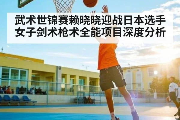 武术世锦赛赖晓晓迎战日本选手女子剑术枪术全能项目深度分析